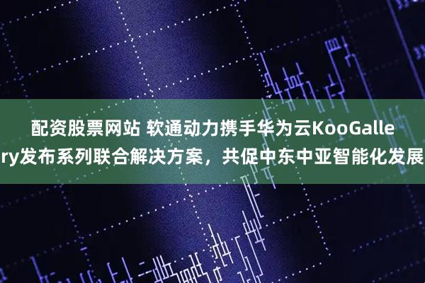 配资股票网站 软通动力携手华为云KooGallery发布系列联合解决方案，共促中东中亚智能化发展