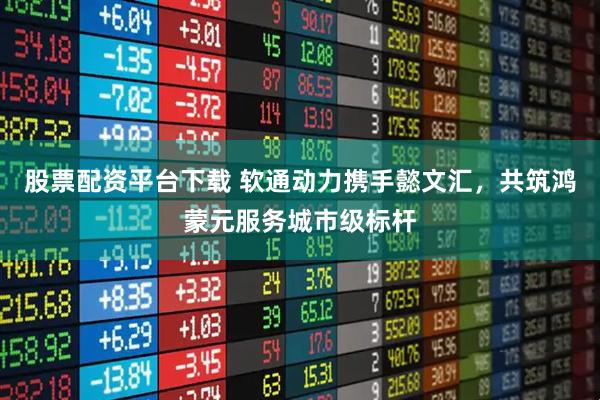 股票配资平台下载 软通动力携手懿文汇，共筑鸿蒙元服务城市级标杆