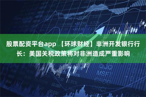 股票配资平台app 【环球财经】非洲开发银行行长：美国关税政策将对非洲造成严重影响