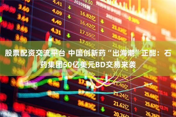 股票配资交流平台 中国创新药“出海潮”正酣：石药集团50亿美元BD交易来袭