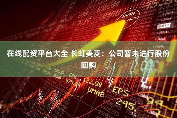 在线配资平台大全 长虹美菱：公司暂未进行股份回购