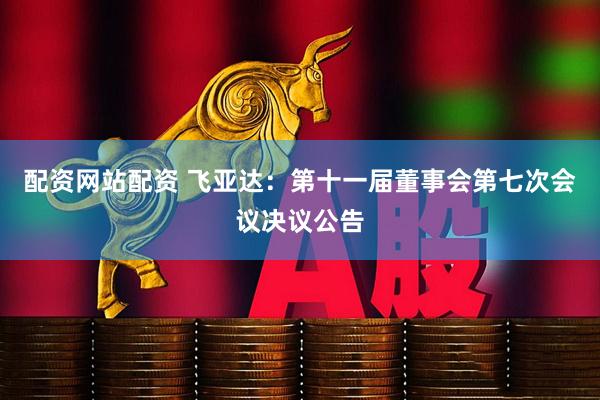 配资网站配资 飞亚达：第十一届董事会第七次会议决议公告