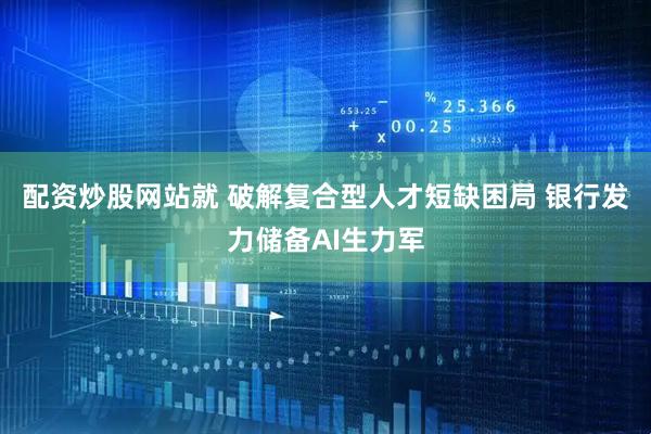 配资炒股网站就 破解复合型人才短缺困局 银行发力储备AI生力军