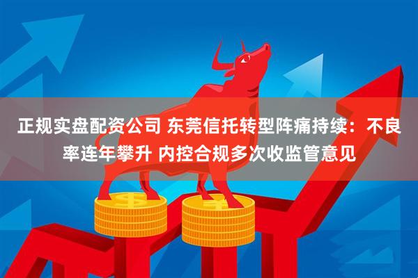 正规实盘配资公司 东莞信托转型阵痛持续：不良率连年攀升 内控合规多次收监管意见