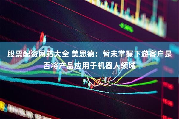 股票配资网站大全 美思德：暂未掌握下游客户是否将产品应用于机器人领域