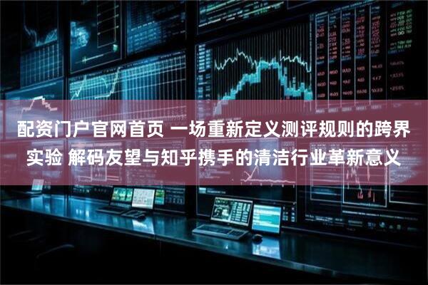 配资门户官网首页 一场重新定义测评规则的跨界实验 解码友望与知乎携手的清洁行业革新意义