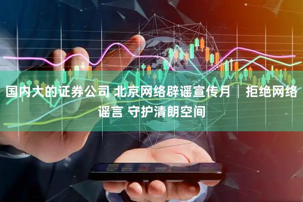 国内大的证券公司 北京网络辟谣宣传月│拒绝网络谣言 守护清朗空间