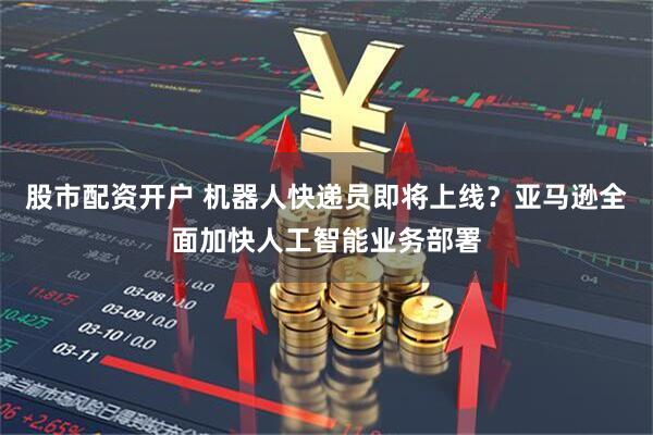 股市配资开户 机器人快递员即将上线？亚马逊全面加快人工智能业务部署