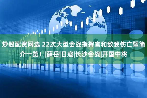 炒股配资网选 22次大型会战指挥官和敌我伤亡暨简介一览！|薛岳|日寇|长沙会战|开国中将