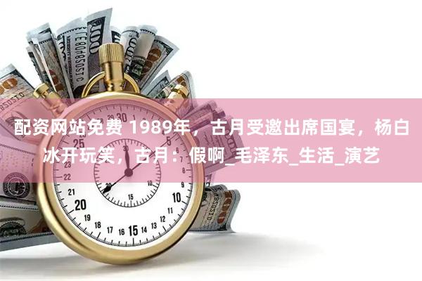 配资网站免费 1989年，古月受邀出席国宴，杨白冰开玩笑，古月：假啊_毛泽东_生活_演艺