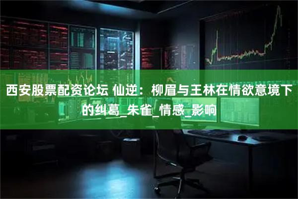 西安股票配资论坛 仙逆：柳眉与王林在情欲意境下的纠葛_朱雀_情感_影响