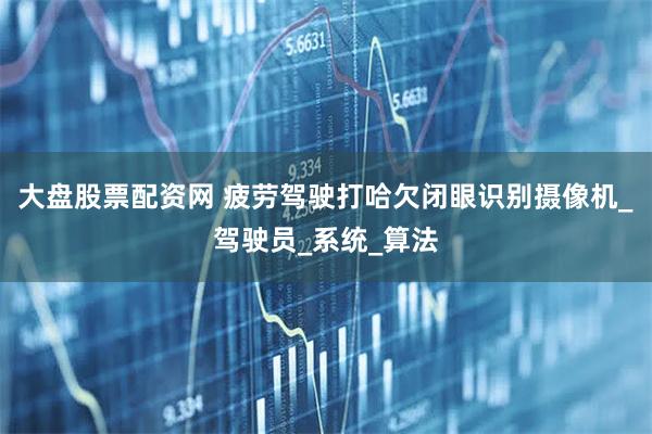 大盘股票配资网 疲劳驾驶打哈欠闭眼识别摄像机_驾驶员_系统_算法