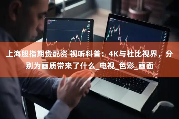 上海股指期货配资 视听科普：4K与杜比视界，分别为画质带来了什么_电视_色彩_画面