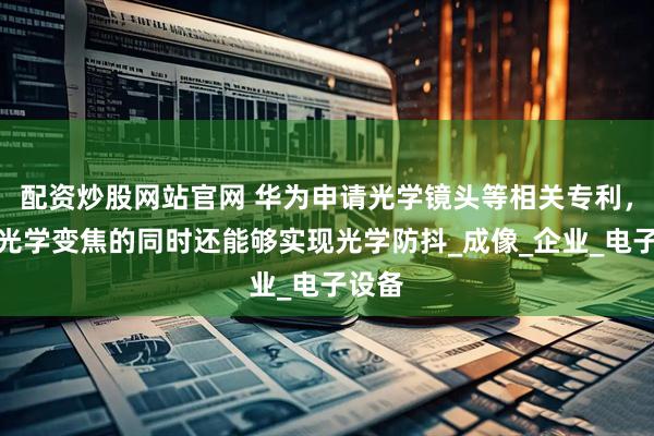 配资炒股网站官网 华为申请光学镜头等相关专利，实现光学变焦的同时还能够实现光学防抖_成像_企业_电子设备