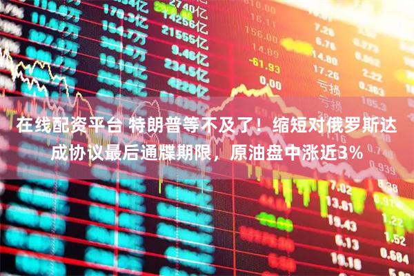 在线配资平台 特朗普等不及了！缩短对俄罗斯达成协议最后通牒期限，原油盘中涨近3%