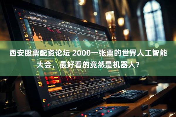 西安股票配资论坛 2000一张票的世界人工智能大会，最好看的竟然是机器人？