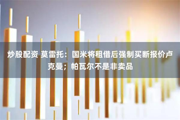 炒股配资 莫雷托：国米将租借后强制买断报价卢克曼；帕瓦尔不是非卖品