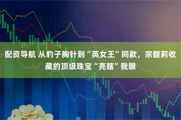 配资导航 从豹子胸针到“英女王”同款，宗馥莉收藏的顶级珠宝“亮瞎”我眼