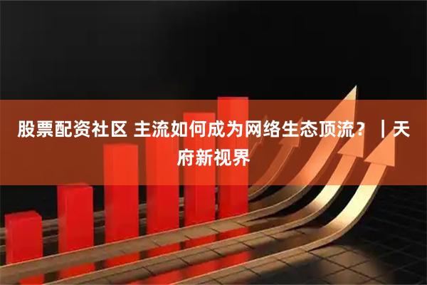 股票配资社区 主流如何成为网络生态顶流？｜天府新视界