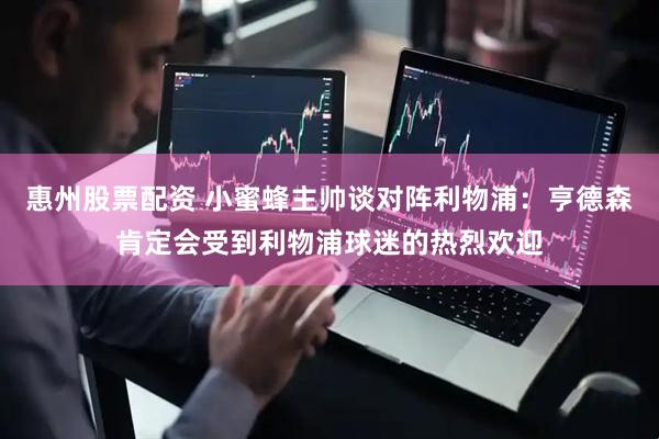 惠州股票配资 小蜜蜂主帅谈对阵利物浦：亨德森肯定会受到利物浦球迷的热烈欢迎