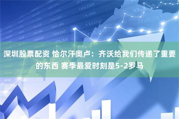 深圳股票配资 恰尔汗奥卢：齐沃给我们传递了重要的东西 赛季最爱时刻是5-2罗马