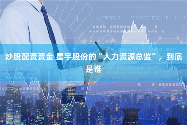 炒股配资资金 星宇股份的“人力资源总监”，到底是谁