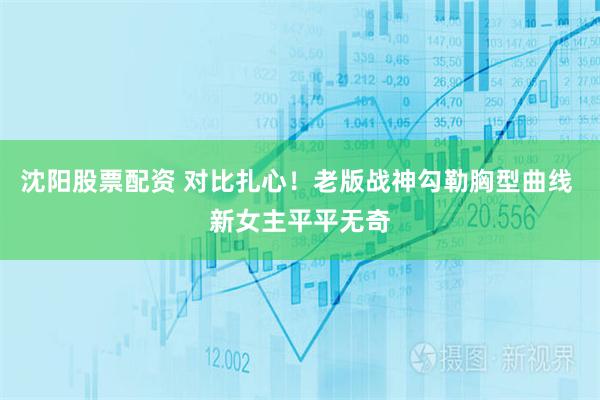 沈阳股票配资 对比扎心！老版战神勾勒胸型曲线 新女主平平无奇