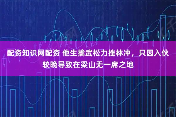 配资知识网配资 他生擒武松力挫林冲，只因入伙较晚导致在梁山无一席之地