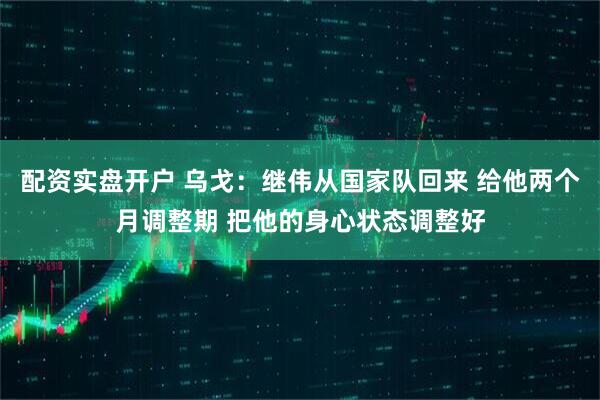 配资实盘开户 乌戈：继伟从国家队回来 给他两个月调整期 把他的身心状态调整好